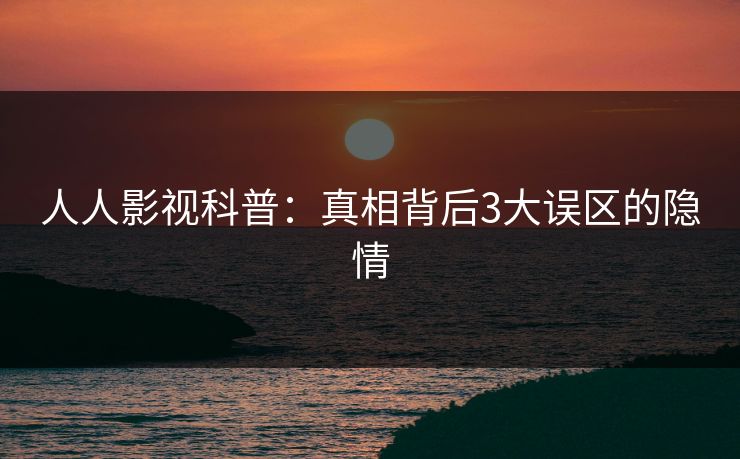 人人影视科普：真相背后3大误区的隐情