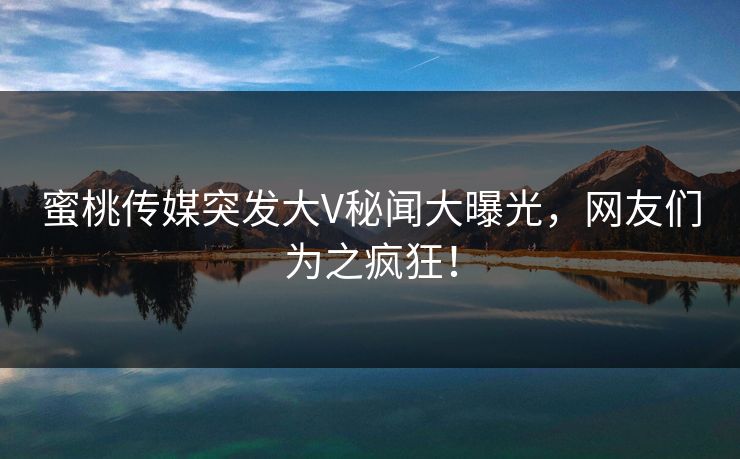 蜜桃传媒突发大V秘闻大曝光，网友们为之疯狂！