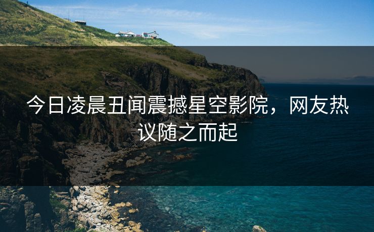 今日凌晨丑闻震撼星空影院，网友热议随之而起