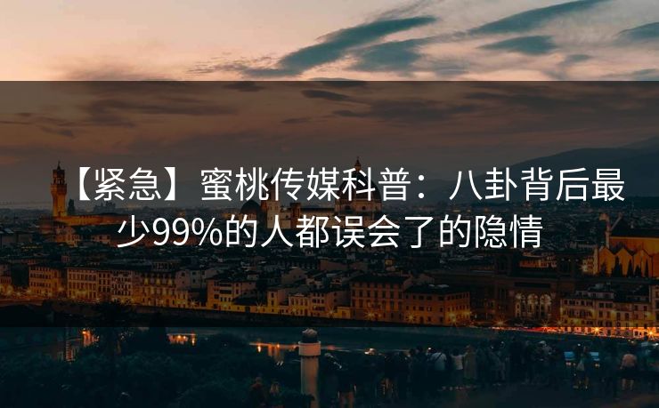 【紧急】蜜桃传媒科普：八卦背后最少99%的人都误会了的隐情