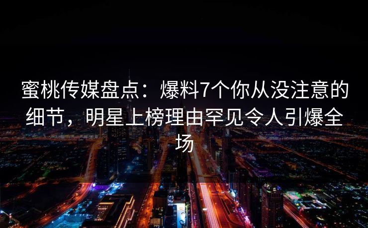 蜜桃传媒盘点：爆料7个你从没注意的细节，明星上榜理由罕见令人引爆全场