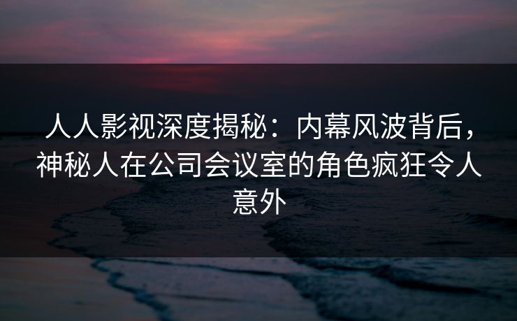 人人影视深度揭秘：内幕风波背后，神秘人在公司会议室的角色疯狂令人意外