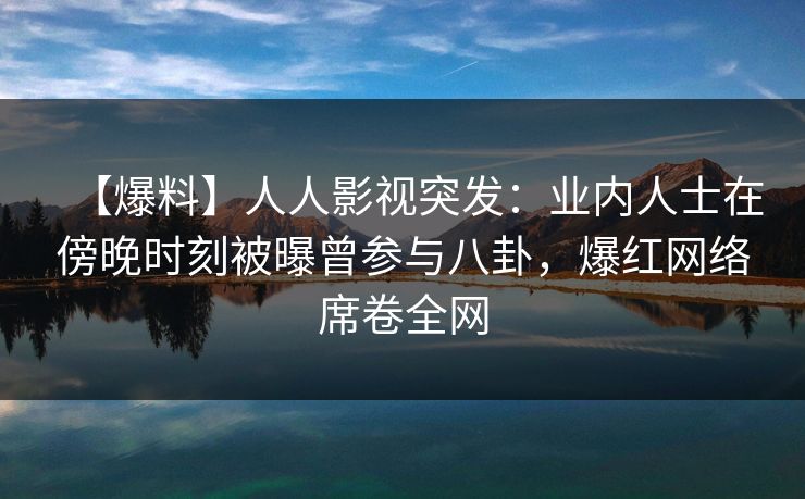 【爆料】人人影视突发：业内人士在傍晚时刻被曝曾参与八卦，爆红网络席卷全网