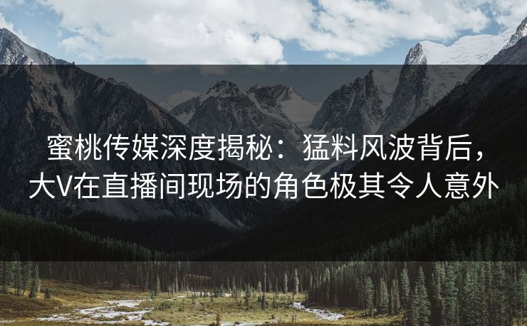 蜜桃传媒深度揭秘：猛料风波背后，大V在直播间现场的角色极其令人意外