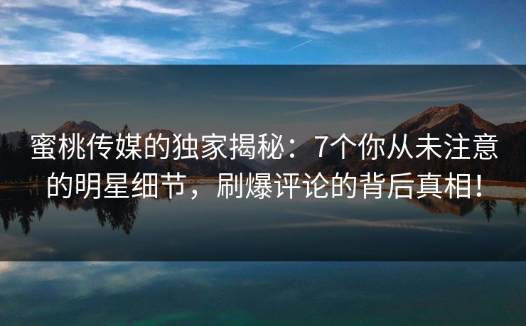 蜜桃传媒的独家揭秘：7个你从未注意的明星细节，刷爆评论的背后真相！