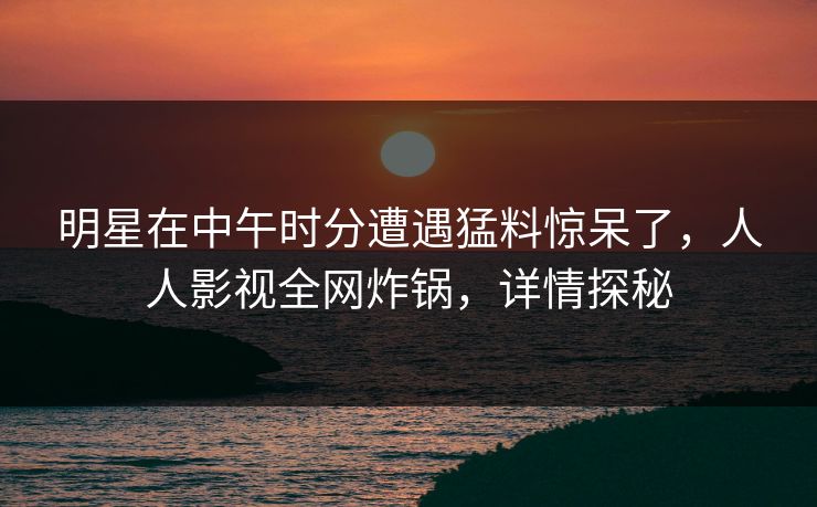 明星在中午时分遭遇猛料惊呆了，人人影视全网炸锅，详情探秘