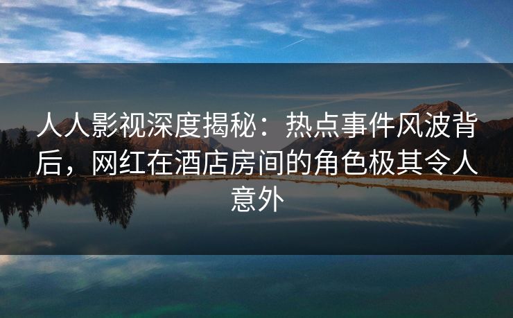 人人影视深度揭秘：热点事件风波背后，网红在酒店房间的角色极其令人意外