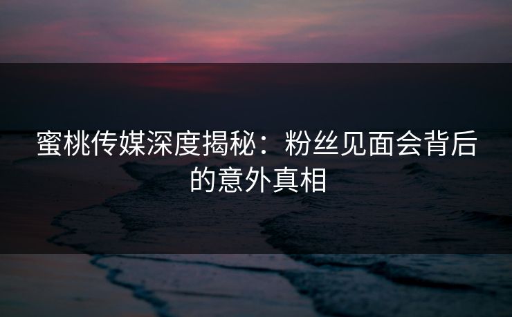 蜜桃传媒深度揭秘:粉丝见面会背后的意外真相 蜜桃传媒深度揭秘:粉丝见面会背后的意外真相