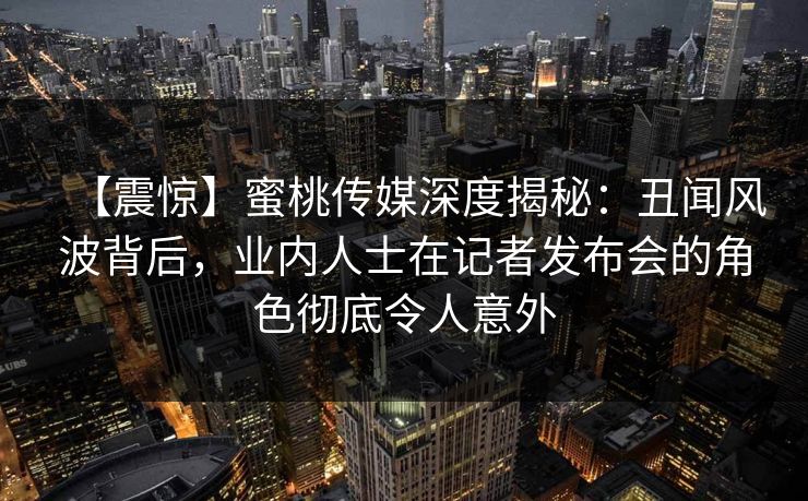 【震惊】蜜桃传媒深度揭秘:丑闻风波背后,业内人士在记者发布会的角色彻底令人意外 【震惊】蜜桃传媒深度揭秘:丑闻风波背后,业内人士在记者发布会的角色彻底令人意外