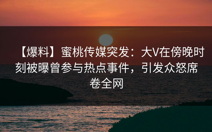 【爆料】蜜桃传媒突发：大V在傍晚时刻被曝曾参与热点事件，引发众怒席卷全网
