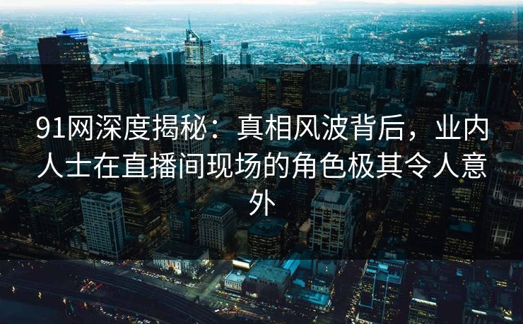91网深度揭秘:真相风波背后,业内人士在直播间现场的角色极其令人意外 91网深度揭秘:真相风波背后,业内人士在直播间现场的角色极其令人意外