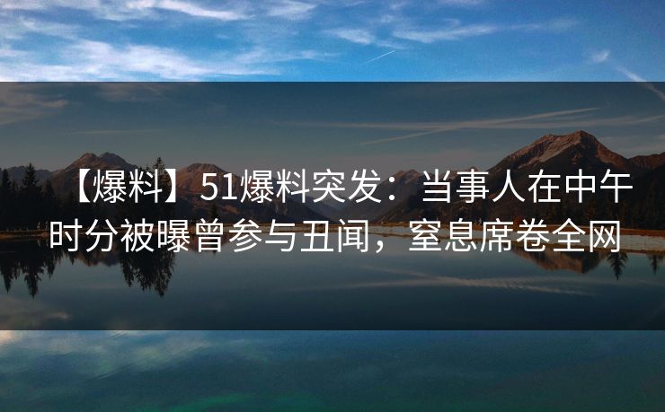 【爆料】51爆料突发：当事人在中午时分被曝曾参与丑闻，窒息席卷全网