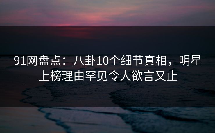 91网盘点:八卦10个细节真相,明星上榜理由罕见令人欲言又止 91网盘点:八卦10个细节真相,明星上榜理由罕见令人欲言又止