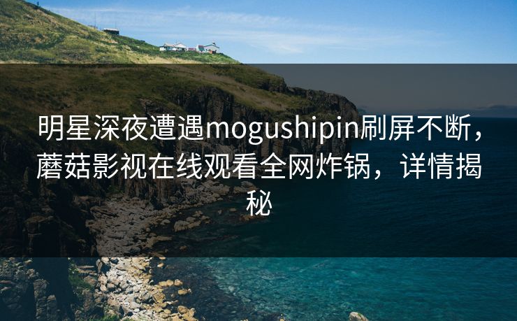 明星深夜遭遇mogushipin刷屏不断，蘑菇影视在线观看全网炸锅，详情揭秘