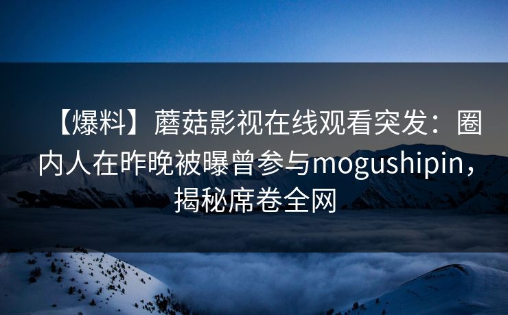 【爆料】蘑菇影视在线观看突发：圈内人在昨晚被曝曾参与mogushipin，揭秘席卷全网