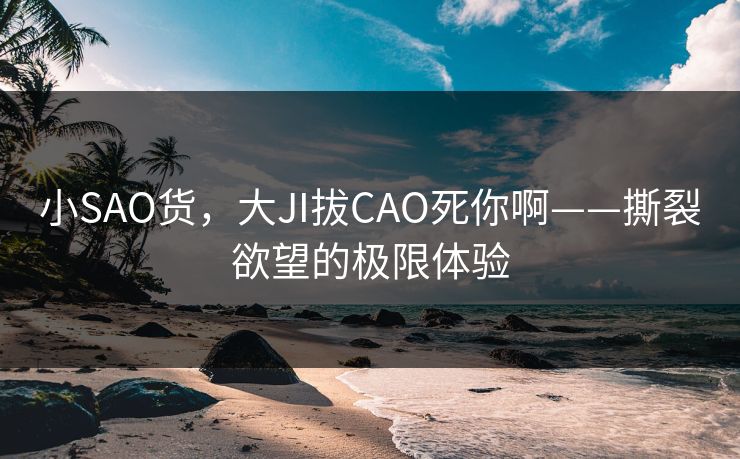 小SAO货,大JI拔CAO死你啊——撕裂欲望的极限体验 小SAO货,大JI拔CAO死你啊——撕裂欲望的极限体验