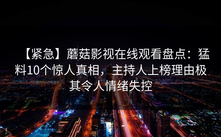 【紧急】蘑菇影视在线观看盘点:猛料10个惊人真相,主持人上榜理由极其令人情绪失控 【紧急】蘑菇影视在线观看盘点:猛料10个惊人真相,主持人上榜理由极其令人情绪失控