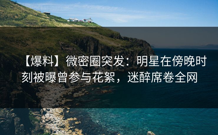 【爆料】微密圈突发:明星在傍晚时刻被曝曾参与花絮,迷醉席卷全网 【爆料】微密圈突发:明星在傍晚时刻被曝曾参与花絮,迷醉席卷全网
