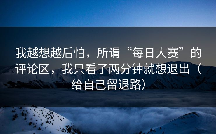 我越想越后怕,所谓“每日大赛”的评论区,我只看了两分钟就想退出(给自己留退路) 我越想越后怕,所谓“每日大赛”的评论区,我只看了两分钟就想退出(给自己留退路)