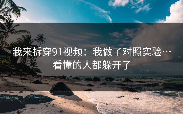 我来拆穿91视频：我做了对照实验…看懂的人都躲开了