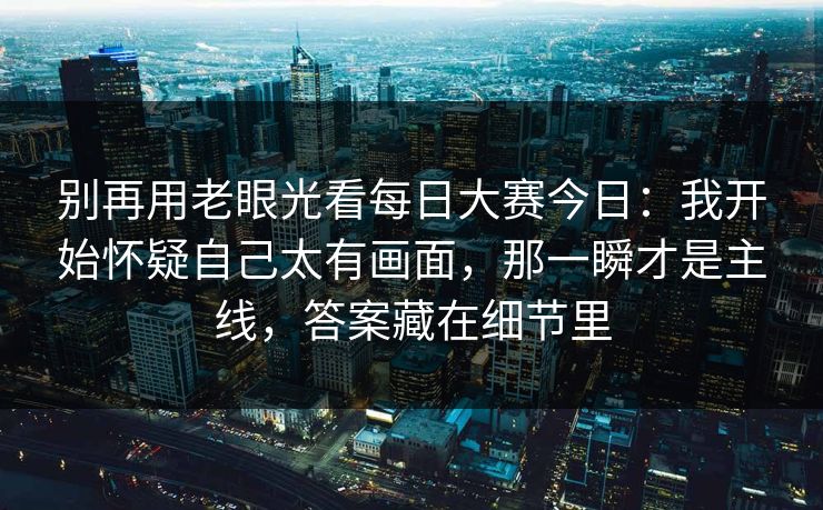 别再用老眼光看每日大赛今日：我开始怀疑自己太有画面，那一瞬才是主线，答案藏在细节里