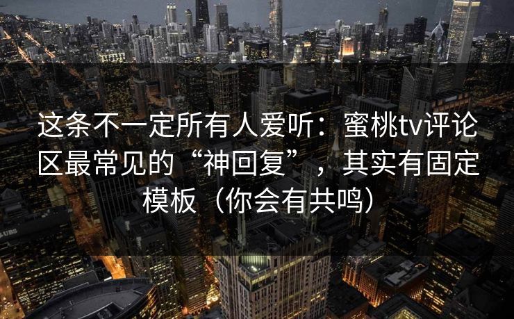 这条不一定所有人爱听:蜜桃tv评论区最常见的“神回复”,其实有固定模板(你会有共鸣) 这条不一定所有人爱听:蜜桃tv评论区最常见的“神回复”,其实有固定模板(你会有共鸣)