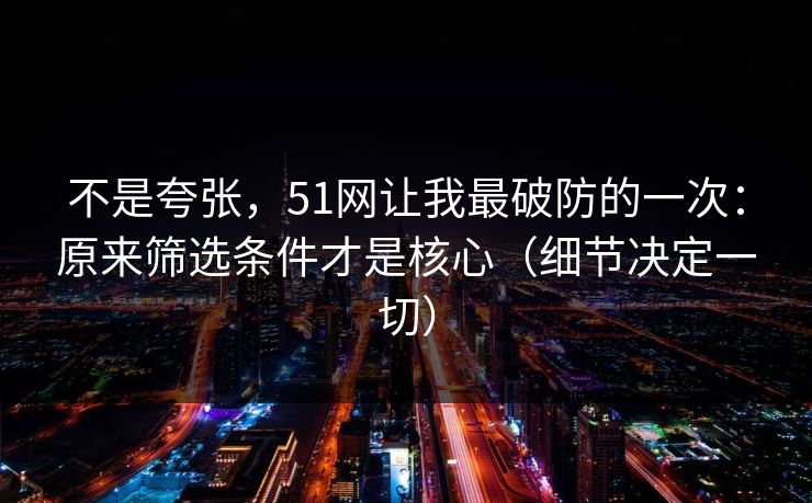 不是夸张，51网让我最破防的一次：原来筛选条件才是核心（细节决定一切）