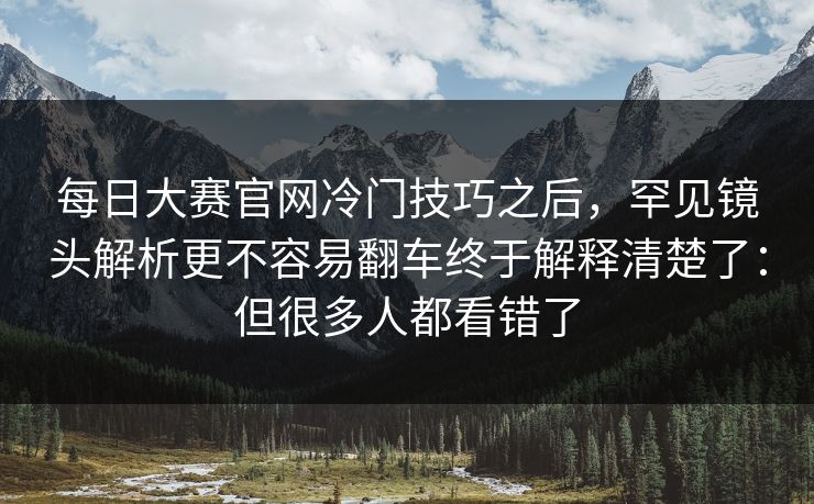 每日大赛官网冷门技巧之后,罕见镜头解析更不容易翻车终于解释清楚了:但很多人都看错了 每日大赛官网冷门技巧之后,罕见镜头解析更不容易翻车终于解释清楚了:但很多人都看错了