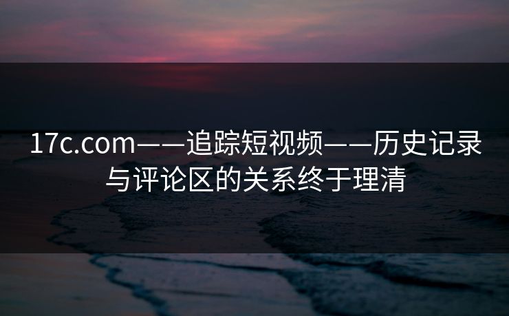 17c.com——追踪短视频——历史记录与评论区的关系终于理清 17c.com——追踪短视频——历史记录与评论区的关系终于理清