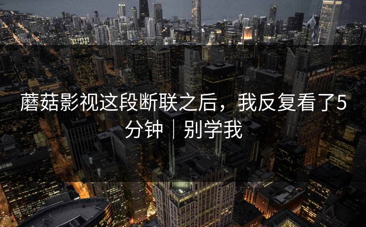 蘑菇影视这段断联之后，我反复看了5分钟｜别学我