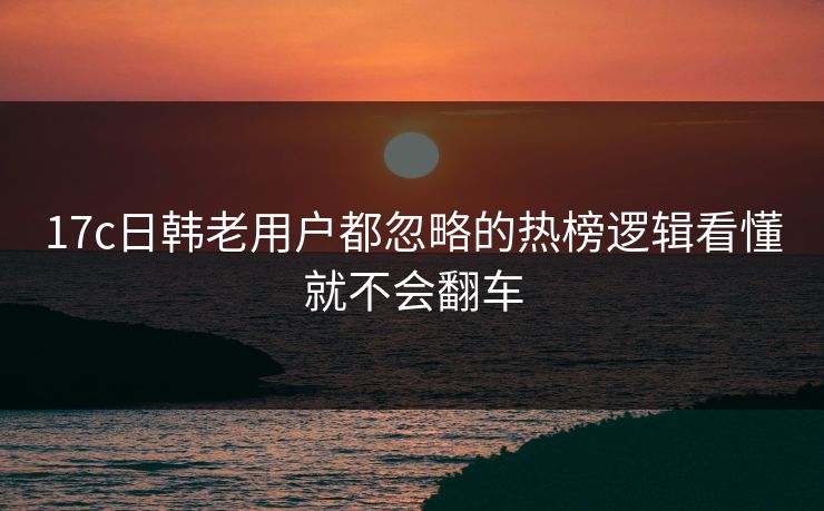 17c日韩老用户都忽略的热榜逻辑看懂就不会翻车