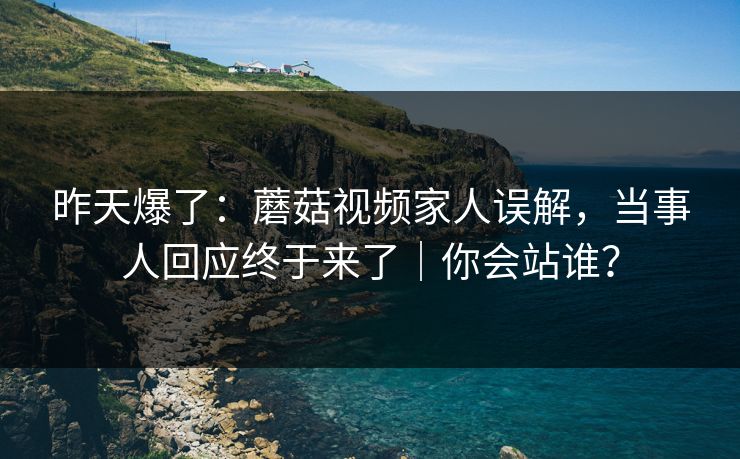 昨天爆了:蘑菇视频家人误解,当事人回应终于来了|你会站谁? 昨天爆了:蘑菇视频家人误解,当事人回应终于来了|你会站谁?