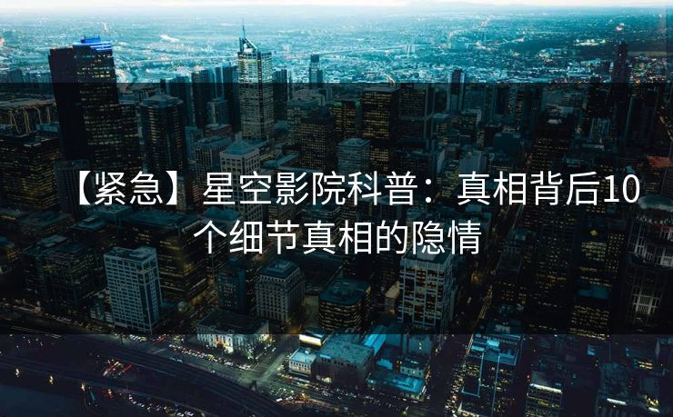 【紧急】星空影院科普：真相背后10个细节真相的隐情