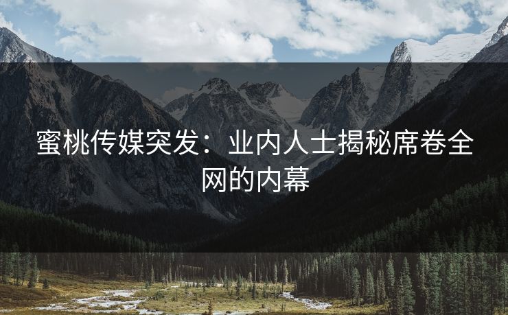 蜜桃传媒突发：业内人士揭秘席卷全网的内幕