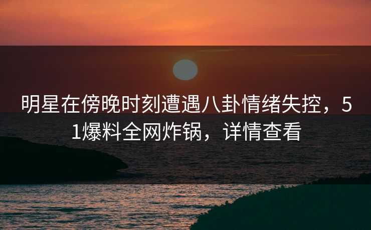 明星在傍晚时刻遭遇八卦情绪失控，51爆料全网炸锅，详情查看