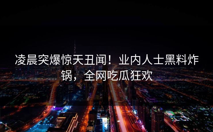 凌晨突爆惊天丑闻！业内人士黑料炸锅，全网吃瓜狂欢