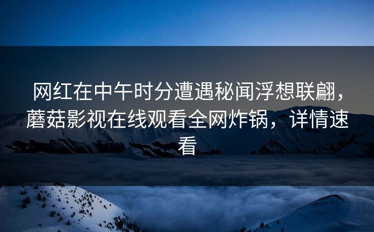 网红在中午时分遭遇秘闻浮想联翩，蘑菇影视在线观看全网炸锅，详情速看