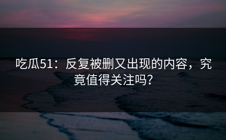 吃瓜51:反复被删又出现的内容,究竟值得关注吗? 吃瓜51:反复被删又出现的内容,究竟值得关注吗?