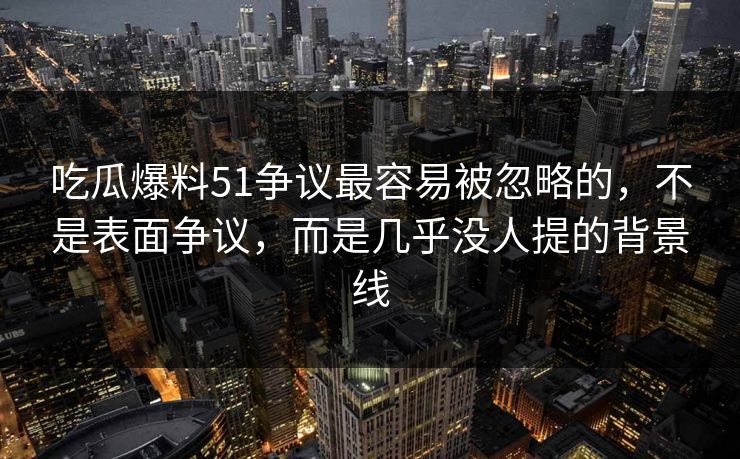 吃瓜爆料51争议最容易被忽略的，不是表面争议，而是几乎没人提的背景线