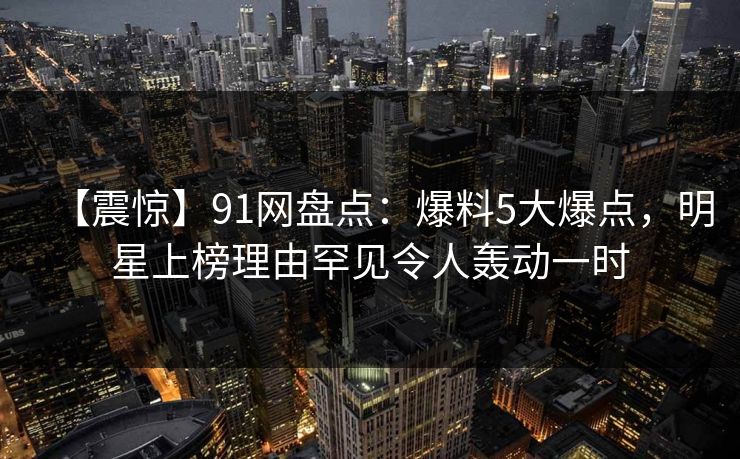 【震惊】91网盘点：爆料5大爆点，明星上榜理由罕见令人轰动一时