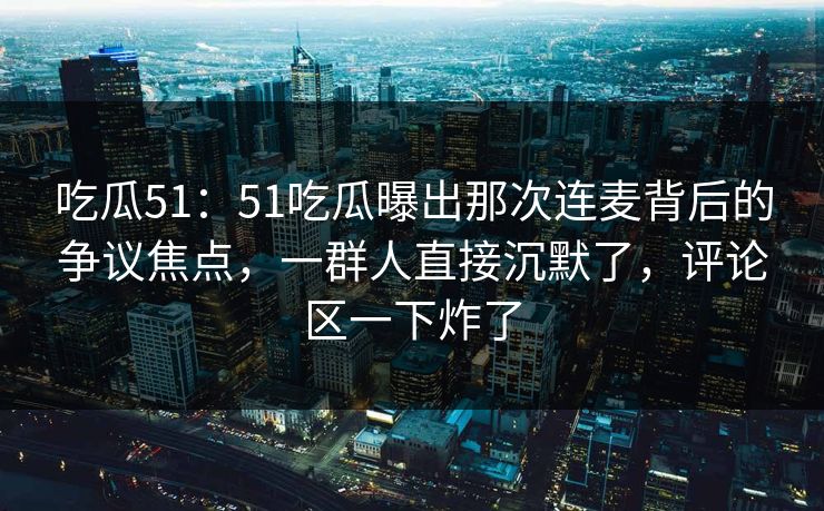 吃瓜51：51吃瓜曝出那次连麦背后的争议焦点，一群人直接沉默了，评论区一下炸了
