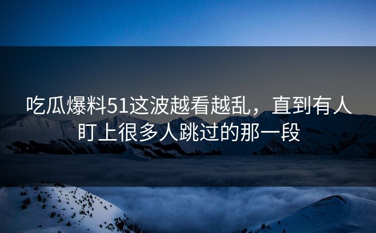 吃瓜爆料51这波越看越乱，直到有人盯上很多人跳过的那一段