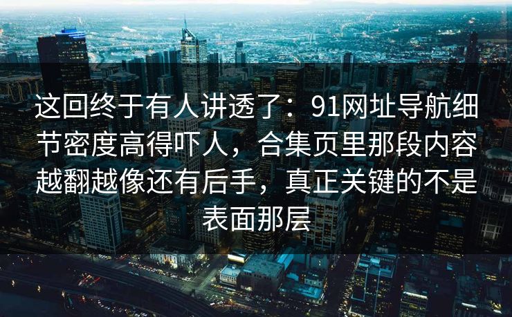 这回终于有人讲透了:91网址导航细节密度高得吓人,合集页里那段内容越翻越像还有后手,真正关键的不是表面那层 这回终于有人讲透了:91网址导航细节密度高得吓人,合集页里那段内容越翻越像还有后手,真正关键的不是表面那层