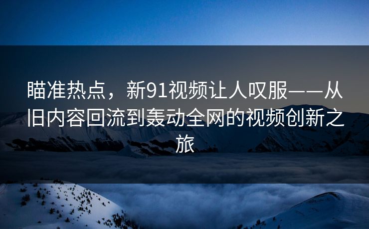 瞄准热点,新91视频让人叹服——从旧内容回流到轰动全网的视频创新之旅 瞄准热点,新91视频让人叹服——从旧内容回流到轰动全网的视频创新之旅