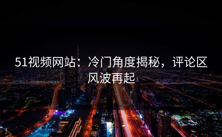 51视频网站:冷门角度揭秘,评论区风波再起 51视频网站:冷门角度揭秘,评论区风波再起