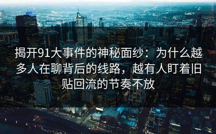 揭开91大事件的神秘面纱：为什么越多人在聊背后的线路，越有人盯着旧贴回流的节奏不放