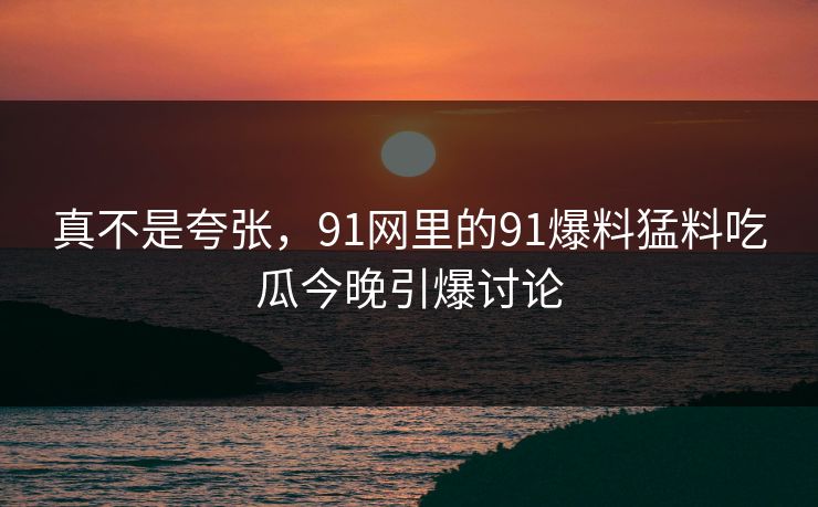 真不是夸张，91网里的91爆料猛料吃瓜今晚引爆讨论
